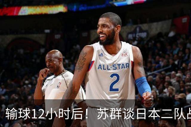 输球12小时后！苏群谈日本二队战略，中国男篮真正的差距藏不住了